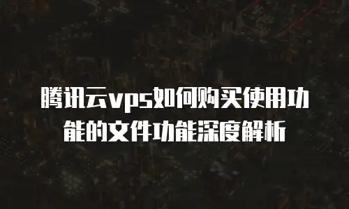 腾讯云vps如何购买使用功能的文件功能深度解析