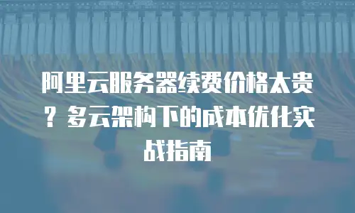 阿里云服务器续费价格太贵？多云架构下的成本优化实战指南