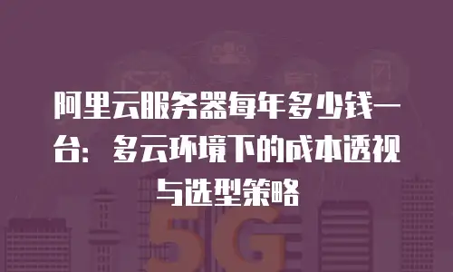 阿里云服务器每年多少钱一台：多云环境下的成本透视与选型策略