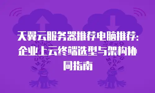 天翼云服务器推荐电脑推荐：企业上云终端选型与架构协同指南