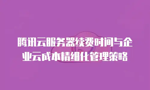 腾讯云服务器续费时间与企业云成本精细化管理策略