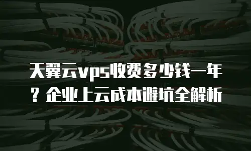 天翼云vps收费多少钱一年？企业上云成本避坑全解析