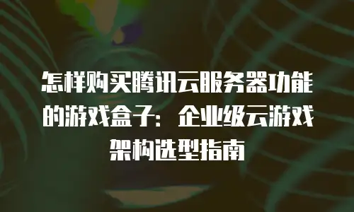 怎样购买腾讯云服务器功能的游戏盒子：企业级云游戏架构选型指南