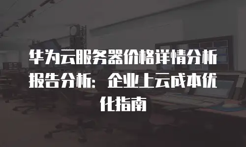 华为云服务器价格详情分析报告分析：企业上云成本优化指南
