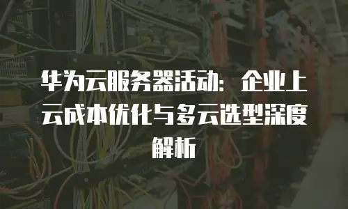 华为云服务器活动：企业上云成本优化与多云选型深度解析