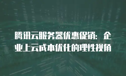 腾讯云服务器优惠促销：企业上云成本优化的理性视角