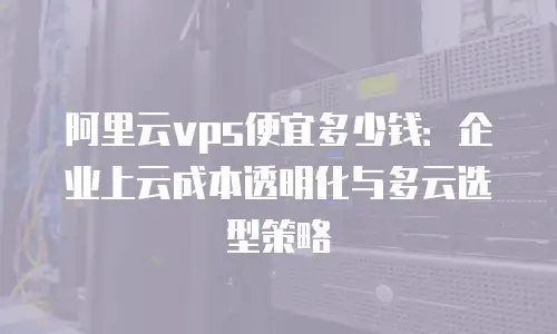 阿里云vps便宜多少钱：企业上云成本透明化与多云选型策略