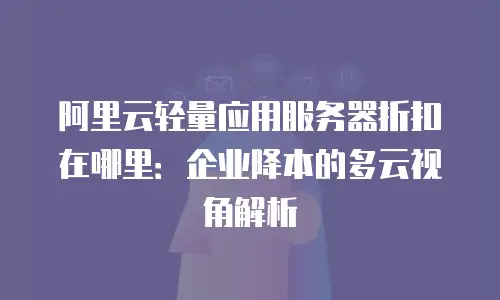 阿里云轻量应用服务器折扣在哪里：企业降本的多云视角解析