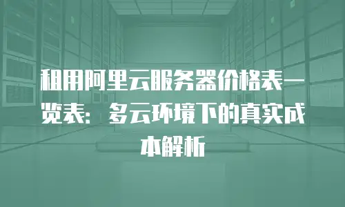 租用阿里云服务器价格表一览表：多云环境下的真实成本解析