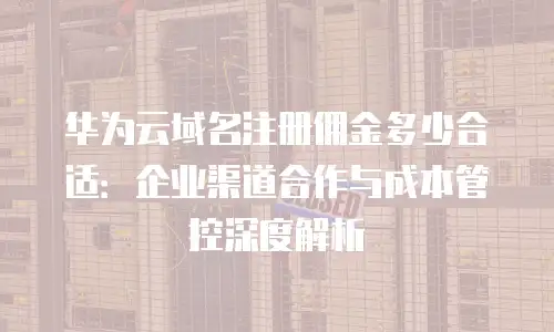 华为云域名注册佣金多少合适：企业渠道合作与成本管控深度解析