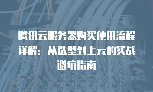 腾讯云服务器购买使用流程详解：从选型到上云的实战避坑指南