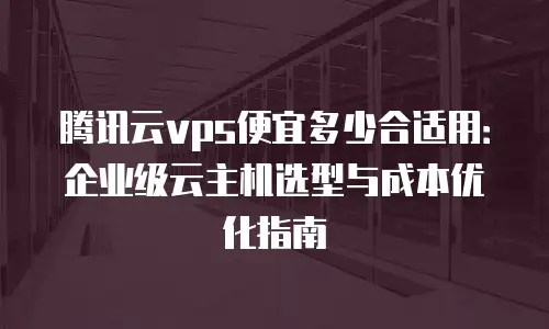 腾讯云vps便宜多少合适用：企业级云主机选型与成本优化指南