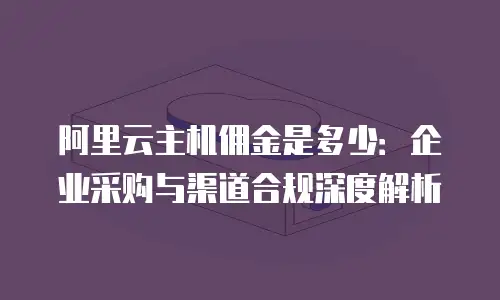 阿里云主机佣金是多少：企业采购与渠道合规深度解析