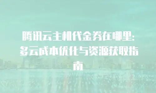 腾讯云主机代金券在哪里：多云成本优化与资源获取指南