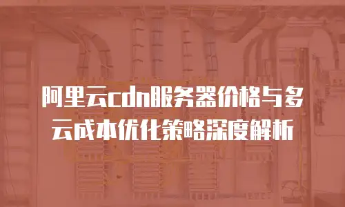 阿里云cdn服务器价格与多云成本优化策略深度解析