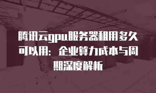 腾讯云gpu服务器租用多久可以用：企业算力成本与周期深度解析