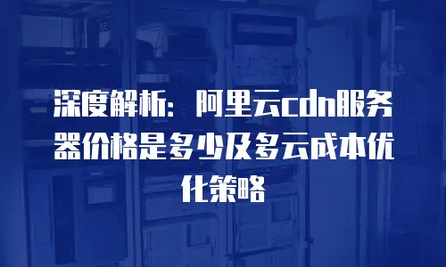 深度解析：阿里云cdn服务器价格是多少及多云成本优化策略