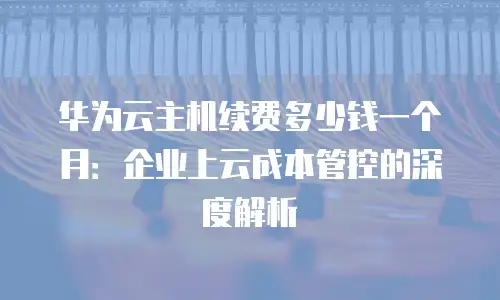 华为云主机续费多少钱一个月：企业上云成本管控的深度解析
