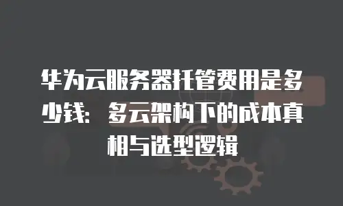 华为云服务器托管费用是多少钱：多云架构下的成本真相与选型逻辑