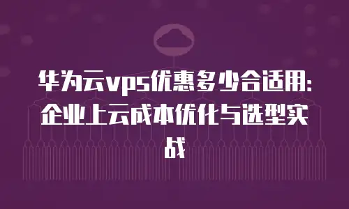 华为云vps优惠多少合适用：企业上云成本优化与选型实战