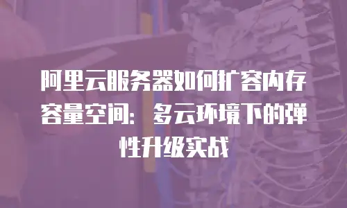 阿里云服务器如何扩容内存容量空间：多云环境下的弹性升级实战