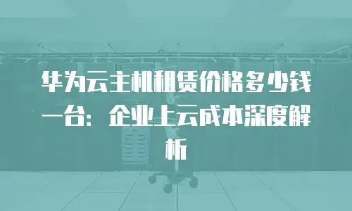 华为云主机租赁价格多少钱一台：企业上云成本深度解析