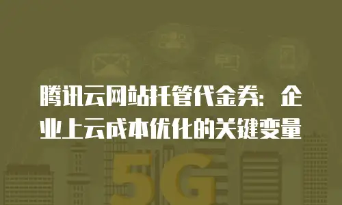腾讯云网站托管代金券：企业上云成本优化的关键变量