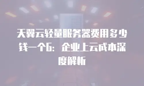 天翼云轻量服务器费用多少钱一个G：企业上云成本深度解析