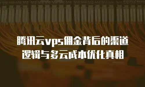 腾讯云vps佣金背后的渠道逻辑与多云成本优化真相