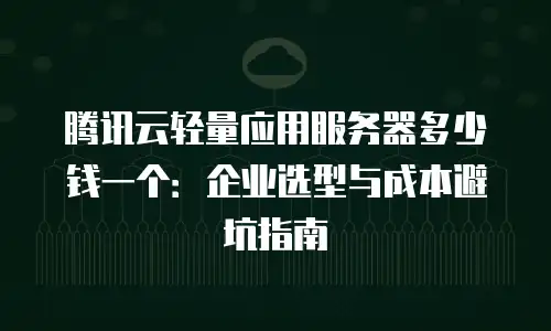 腾讯云轻量应用服务器多少钱一个：企业选型与成本避坑指南