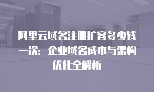 阿里云域名注册扩容多少钱一次：企业域名成本与架构优化全解析