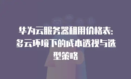华为云服务器租用价格表：多云环境下的成本透视与选型策略