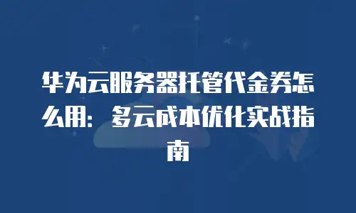 华为云服务器托管代金券怎么用：多云成本优化实战指南