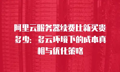 阿里云服务器续费比新买贵多少：多云环境下的成本真相与优化策略