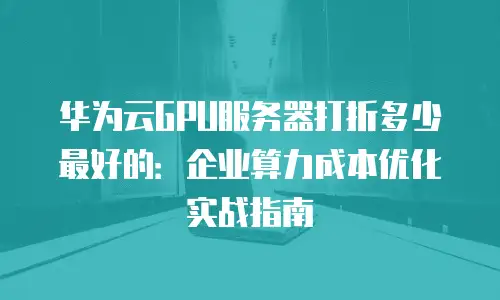 华为云GPU服务器打折多少最好的：企业算力成本优化实战指南