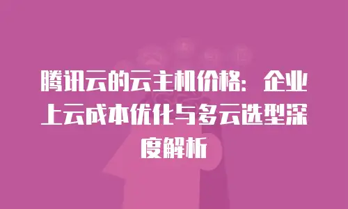 腾讯云的云主机价格：企业上云成本优化与多云选型深度解析