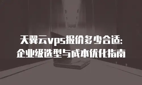 天翼云vps报价多少合适：企业级选型与成本优化指南