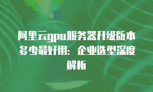 阿里云gpu服务器升级版本多少最好用：企业选型深度解析