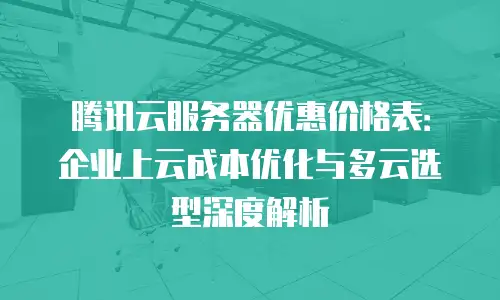 腾讯云服务器优惠价格表：企业上云成本优化与多云选型深度解析