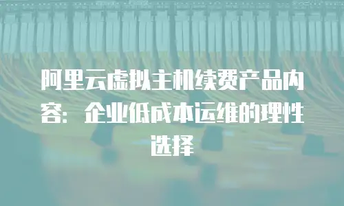 阿里云虚拟主机续费产品内容：企业低成本运维的理性选择
