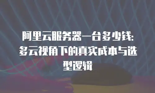 阿里云服务器一台多少钱：多云视角下的真实成本与选型逻辑