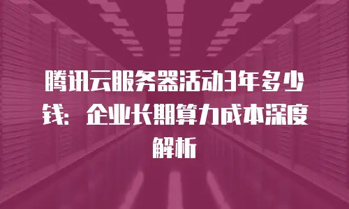 腾讯云服务器活动3年多少钱：企业长期算力成本深度解析