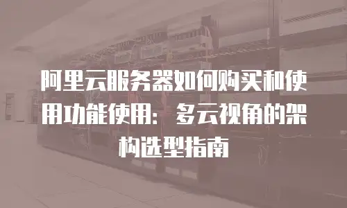阿里云服务器如何购买和使用功能使用：多云视角的架构选型指南