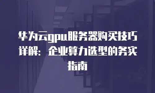 华为云gpu服务器购买技巧详解：企业算力选型的务实指南