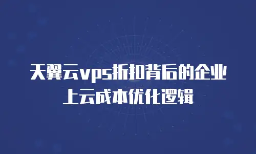 天翼云vps折扣背后的企业上云成本优化逻辑