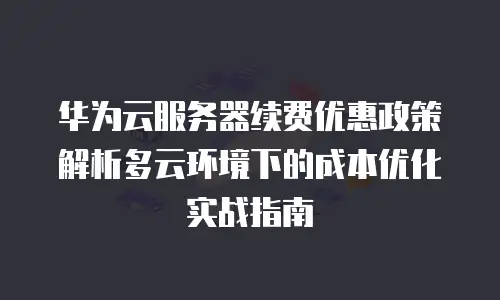 华为云服务器续费优惠政策解析多云环境下的成本优化实战指南