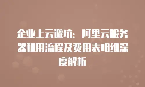 企业上云避坑：阿里云服务器租用流程及费用表明细深度解析