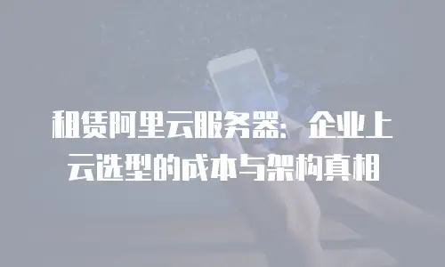 租赁阿里云服务器：企业上云选型的成本与架构真相