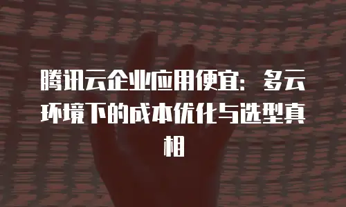 腾讯云企业应用便宜：多云环境下的成本优化与选型真相