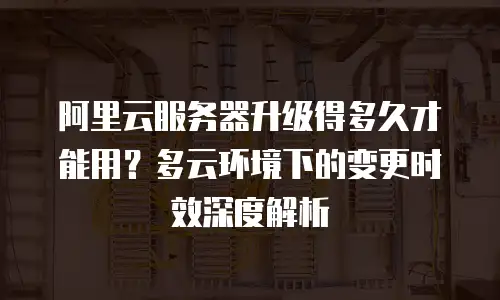 阿里云服务器升级得多久才能用？多云环境下的变更时效深度解析